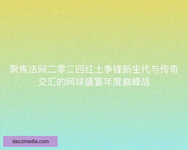 聚焦法网二零二四红土争锋新生代与传奇交汇的网球盛宴年度巅峰战 聚焦法网二零二四红土争锋新生代与传奇交汇的网球盛宴年度巅峰战