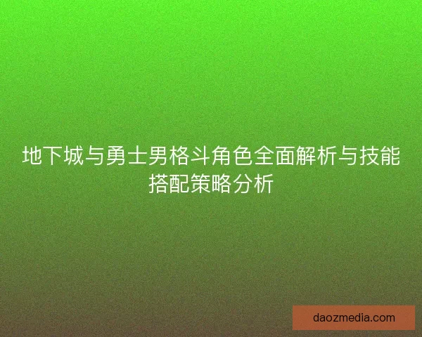 地下城与勇士男格斗角色全面解析与技能搭配策略分析 地下城与勇士男格斗角色全面解析与技能搭配策略分析