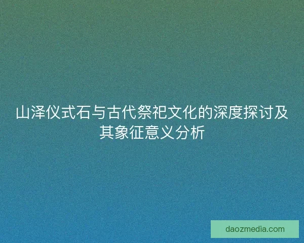 山泽仪式石与古代祭祀文化的深度探讨及其象征意义分析 山泽仪式石与古代祭祀文化的深度探讨及其象征意义分析