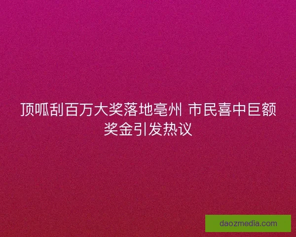 顶呱刮百万大奖落地亳州 市民喜中巨额奖金引发热议 顶呱刮百万大奖落地亳州 市民喜中巨额奖金引发热议